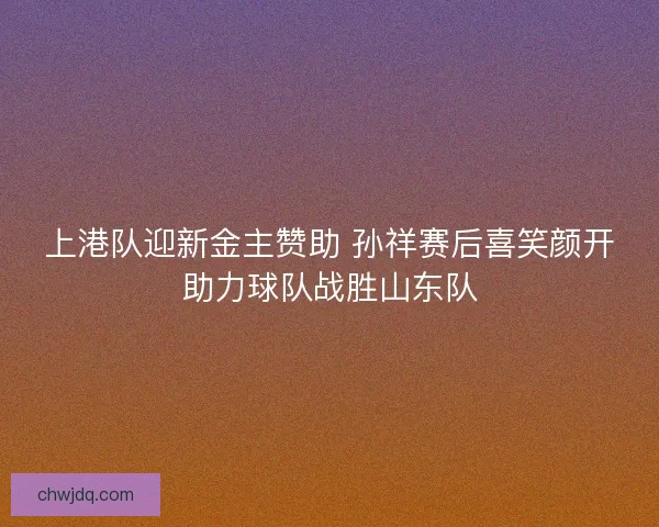 上港队迎新金主赞助 孙祥赛后喜笑颜开助力球队战胜山东队