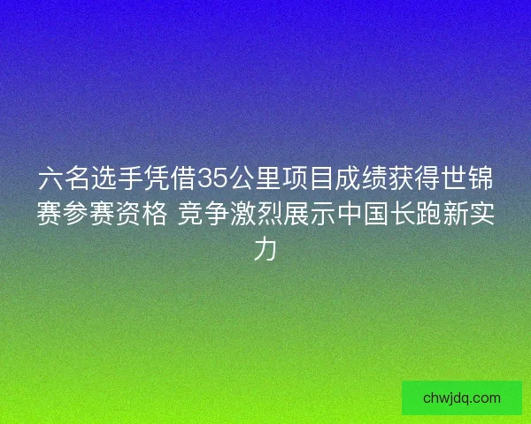 六名选手凭借35公里项目成绩获得世锦赛参赛资格 竞争激烈展示中国长跑新实力