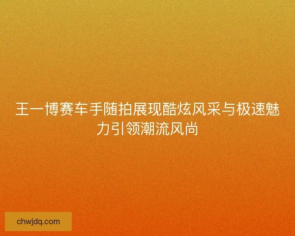 王一博赛车手随拍展现酷炫风采与极速魅力引领潮流风尚