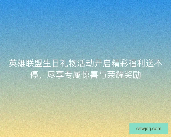 英雄联盟生日礼物活动开启精彩福利送不停，尽享专属惊喜与荣耀奖励