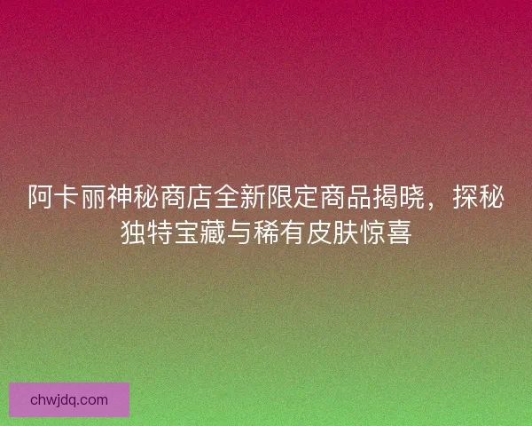 阿卡丽神秘商店全新限定商品揭晓，探秘独特宝藏与稀有皮肤惊喜