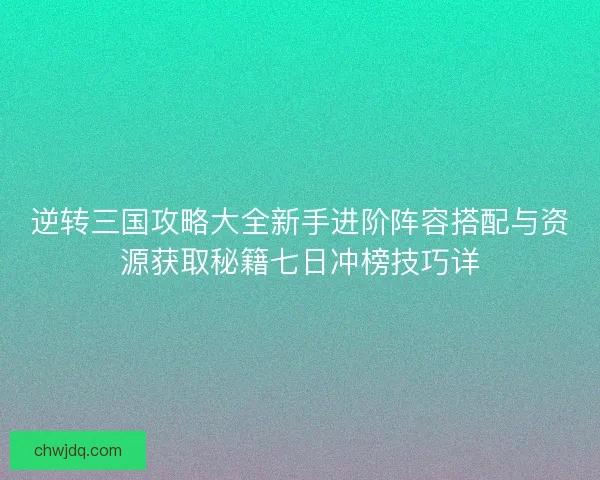 逆转三国攻略大全新手进阶阵容搭配与资源获取秘籍七日冲榜技巧详