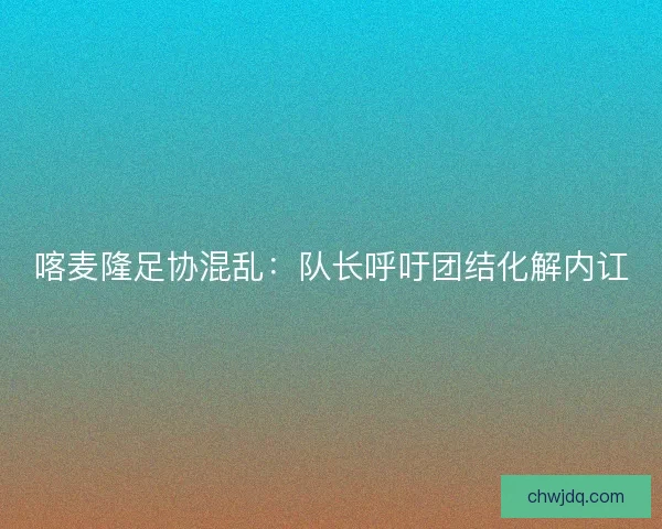 喀麦隆足协混乱：队长呼吁团结化解内讧