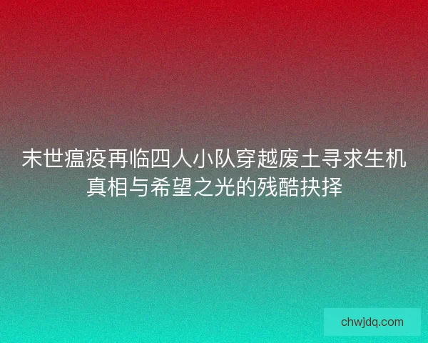 末世瘟疫再临四人小队穿越废土寻求生机真相与希望之光的残酷抉择