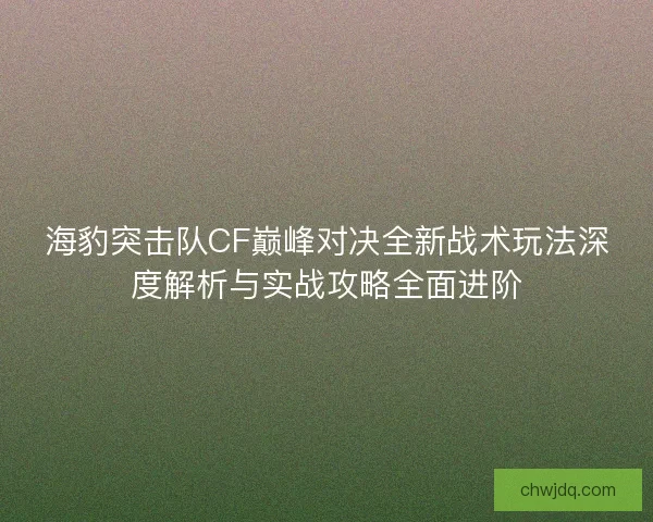 海豹突击队CF巅峰对决全新战术玩法深度解析与实战攻略全面进阶