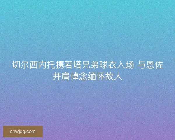 切尔西内托携若塔兄弟球衣入场 与恩佐并肩悼念缅怀故人