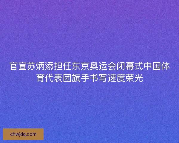 官宣苏炳添担任东京奥运会闭幕式中国体育代表团旗手书写速度荣光