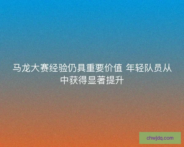 马龙大赛经验仍具重要价值 年轻队员从中获得显著提升