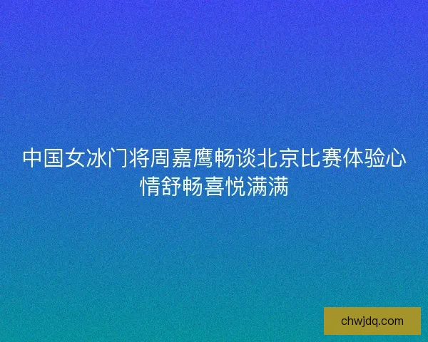 中国女冰门将周嘉鹰畅谈北京比赛体验心情舒畅喜悦满满