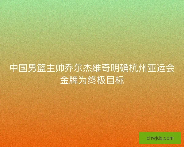 中国男篮主帅乔尔杰维奇明确杭州亚运会金牌为终极目标