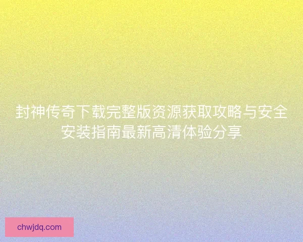 封神传奇下载完整版资源获取攻略与安全安装指南最新高清体验分享