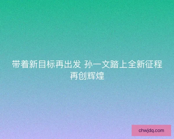 带着新目标再出发 孙一文踏上全新征程再创辉煌