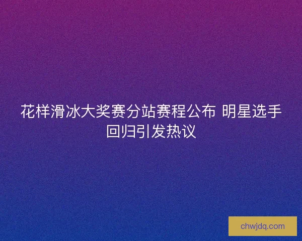 花样滑冰大奖赛分站赛程公布 明星选手回归引发热议