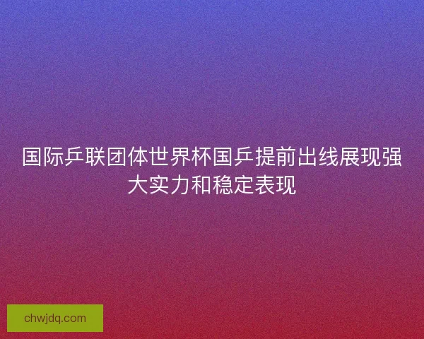 国际乒联团体世界杯国乒提前出线展现强大实力和稳定表现