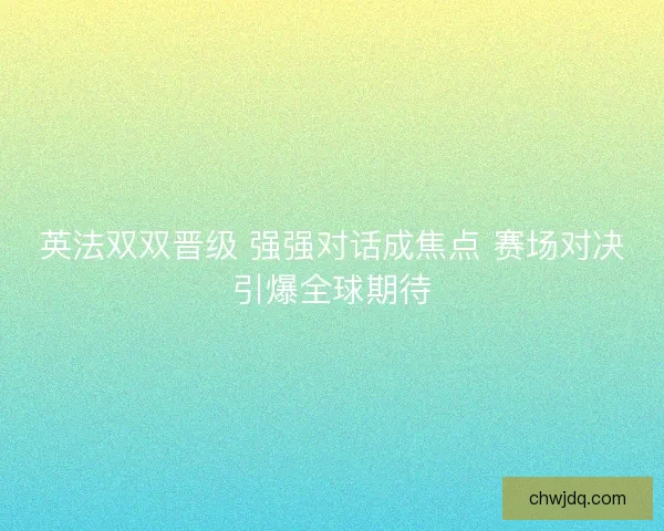英法双双晋级 强强对话成焦点 赛场对决引爆全球期待