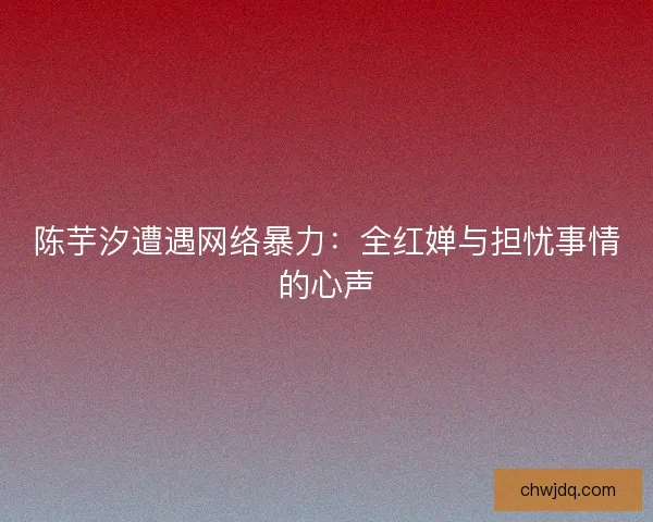陈芋汐遭遇网络暴力：全红婵与担忧事情的心声