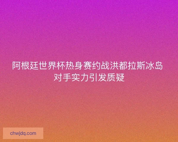 阿根廷世界杯热身赛约战洪都拉斯冰岛 对手实力引发质疑