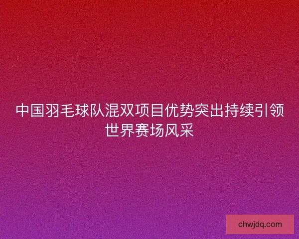 中国羽毛球队混双项目优势突出持续引领世界赛场风采