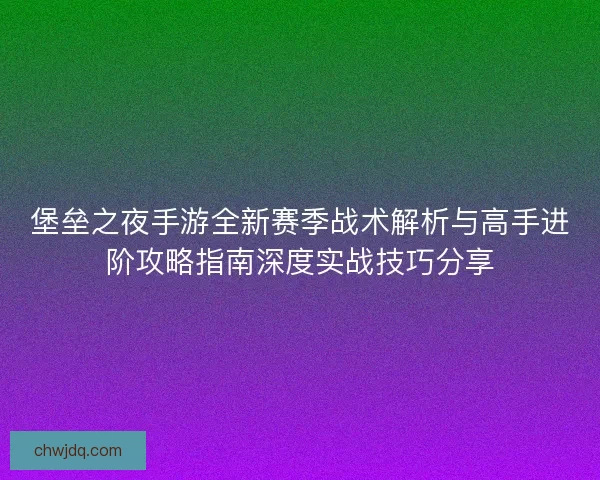堡垒之夜手游全新赛季战术解析与高手进阶攻略指南深度实战技巧分享
