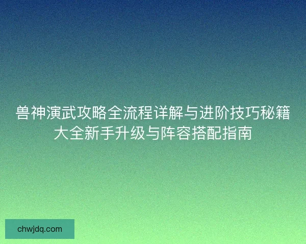 兽神演武攻略全流程详解与进阶技巧秘籍大全新手升级与阵容搭配指南