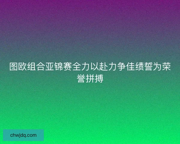 图欧组合亚锦赛全力以赴力争佳绩誓为荣誉拼搏